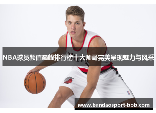 NBA球员颜值巅峰排行榜十大帅哥完美呈现魅力与风采