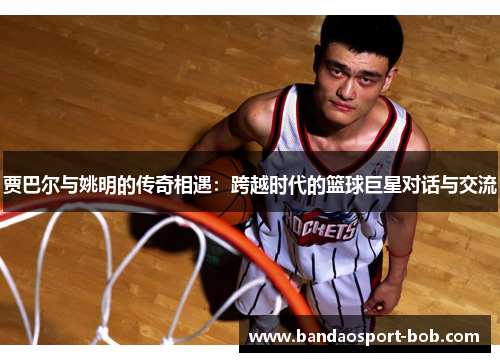 贾巴尔与姚明的传奇相遇：跨越时代的篮球巨星对话与交流