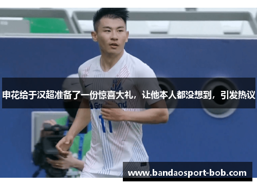申花给于汉超准备了一份惊喜大礼，让他本人都没想到，引发热议